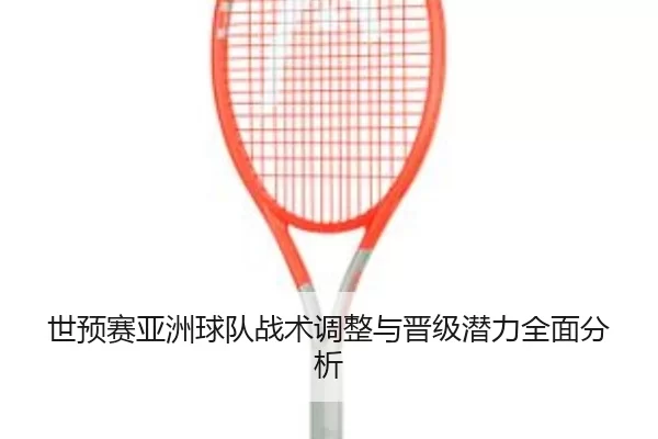世预赛亚洲球队战术调整与晋级潜力全面分析